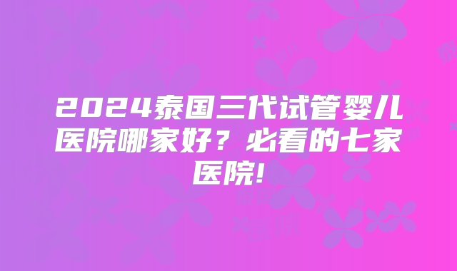 2024泰国三代试管婴儿医院哪家好？必看的七家医院!