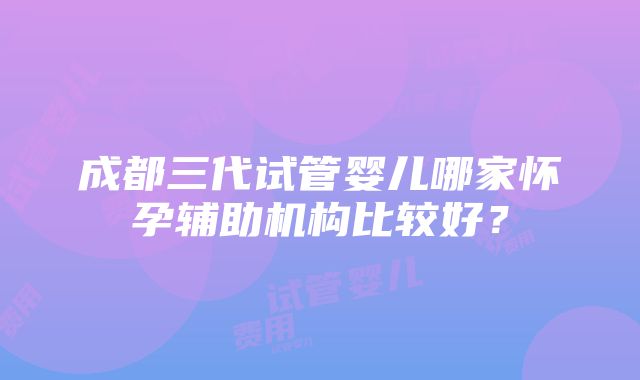 成都三代试管婴儿哪家怀孕辅助机构比较好？