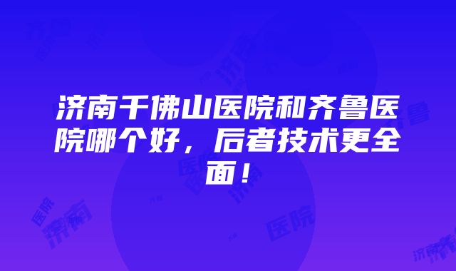 济南千佛山医院和齐鲁医院哪个好，后者技术更全面！