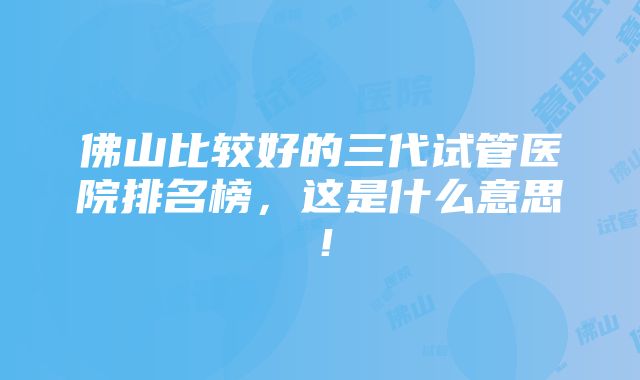 佛山比较好的三代试管医院排名榜，这是什么意思！