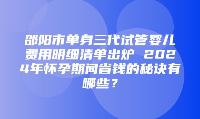 邵阳市单身三代试管婴儿费用明细清单出炉 2024年怀孕期间省钱的秘诀有哪些？