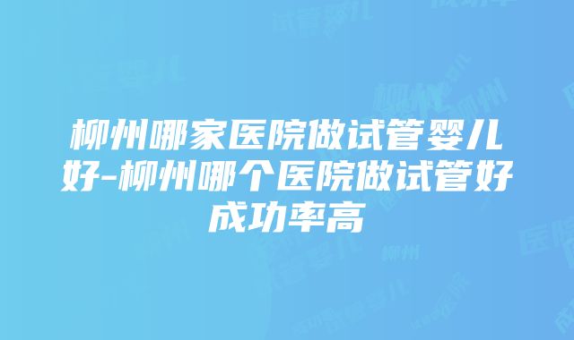 柳州哪家医院做试管婴儿好-柳州哪个医院做试管好成功率高