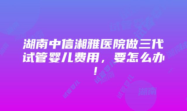 湖南中信湘雅医院做三代试管婴儿费用，要怎么办！