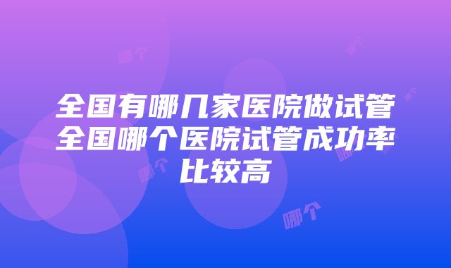 全国有哪几家医院做试管全国哪个医院试管成功率比较高