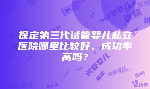 保定第三代试管婴儿私立医院哪里比较好，成功率高吗？