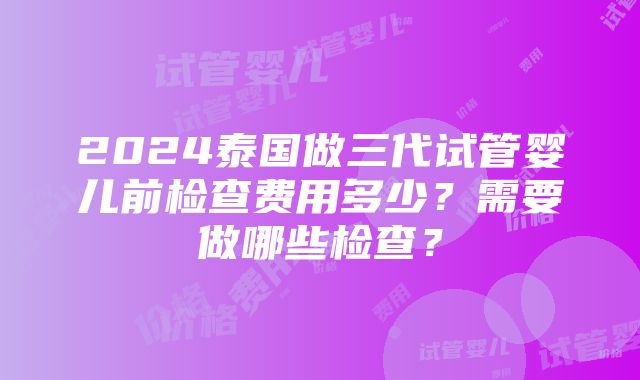 2024泰国做三代试管婴儿前检查费用多少？需要做哪些检查？