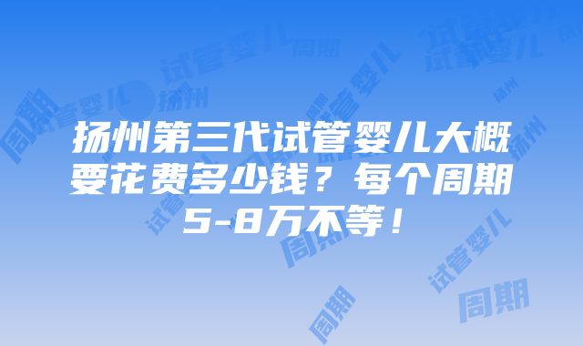 扬州第三代试管婴儿大概要花费多少钱？每个周期5-8万不等！