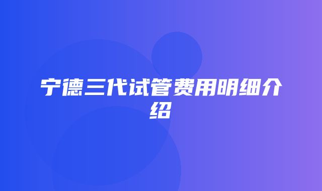 宁德三代试管费用明细介绍