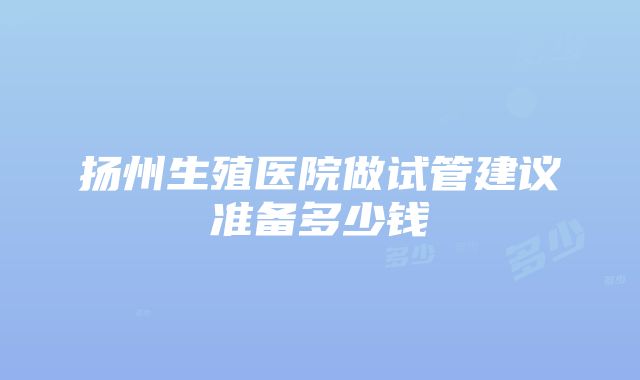 扬州生殖医院做试管建议准备多少钱