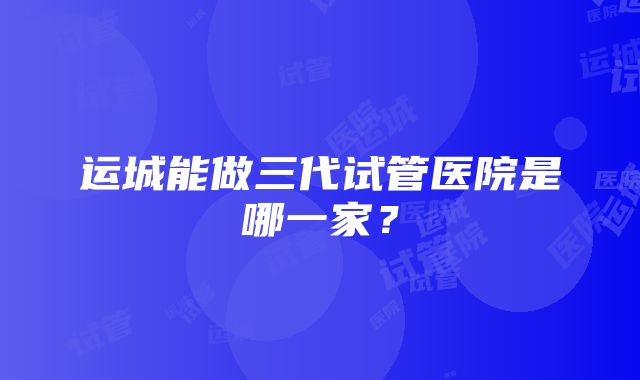 运城能做三代试管医院是哪一家？