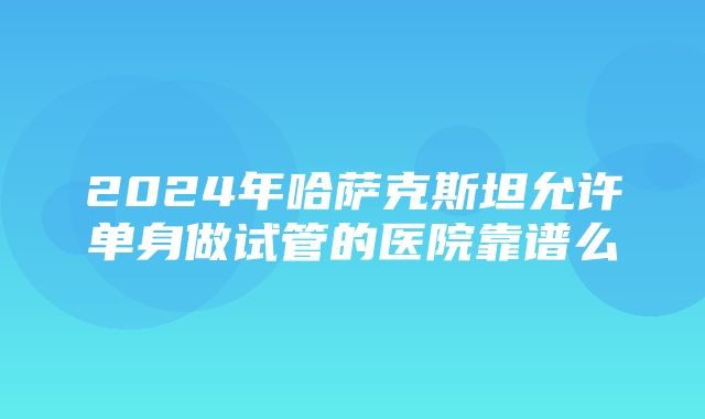 2024年哈萨克斯坦允许单身做试管的医院靠谱么