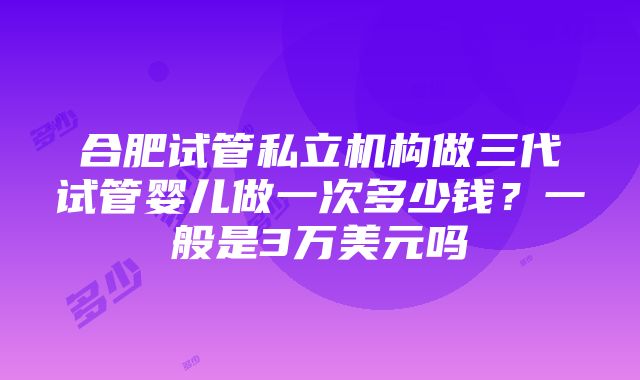 合肥试管私立机构做三代试管婴儿做一次多少钱？一般是3万美元吗