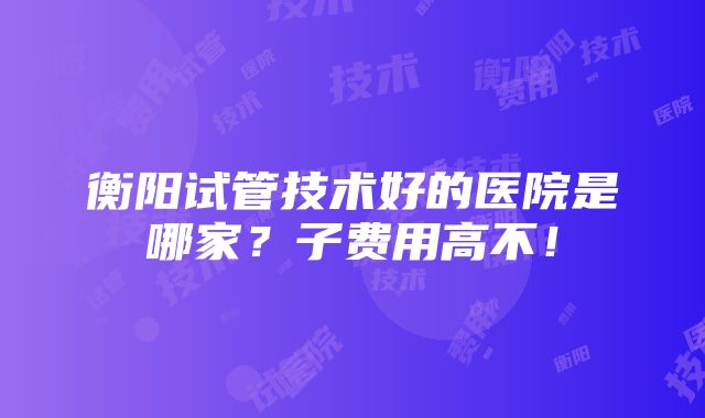 衡阳试管技术好的医院是哪家？子费用高不！