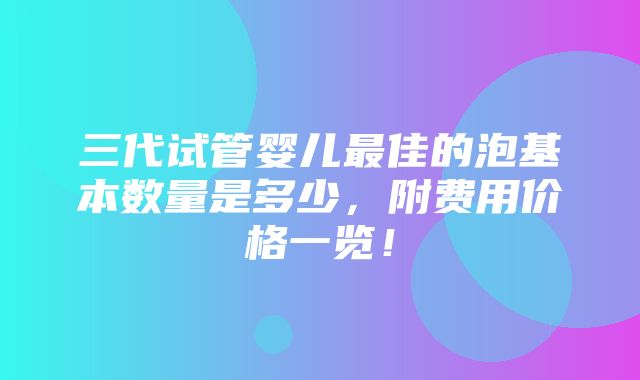 三代试管婴儿最佳的泡基本数量是多少，附费用价格一览！