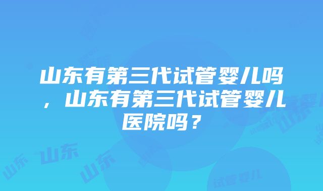 山东有第三代试管婴儿吗，山东有第三代试管婴儿医院吗？