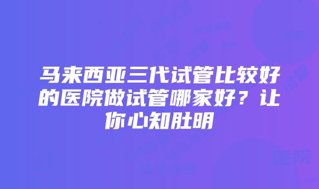 马来西亚三代试管比较好的医院做试管哪家好？让你心知肚明