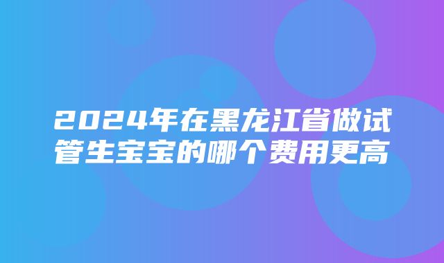 2024年在黑龙江省做试管生宝宝的哪个费用更高