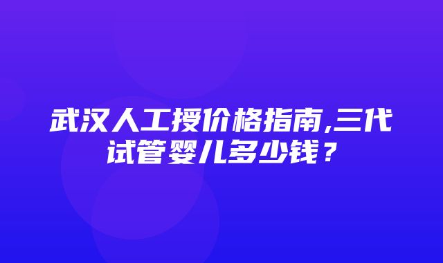 武汉人工授价格指南,三代试管婴儿多少钱？