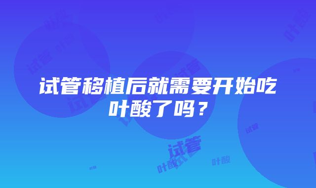 试管移植后就需要开始吃叶酸了吗？