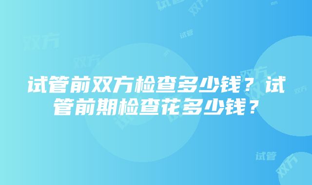 试管前双方检查多少钱？试管前期检查花多少钱？