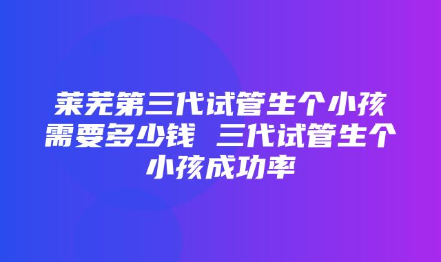 莱芜第三代试管生个小孩需要多少钱 三代试管生个小孩成功率