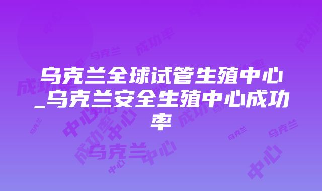 乌克兰全球试管生殖中心_乌克兰安全生殖中心成功率