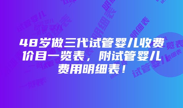 48岁做三代试管婴儿收费价目一览表，附试管婴儿费用明细表！