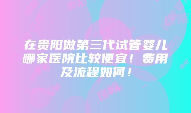 在贵阳做第三代试管婴儿哪家医院比较便宜！费用及流程如何！