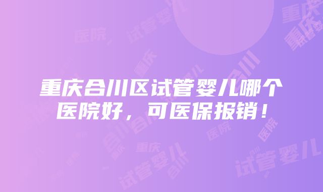 重庆合川区试管婴儿哪个医院好，可医保报销！