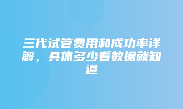 三代试管费用和成功率详解，具体多少看数据就知道