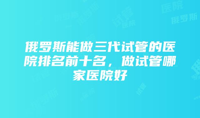 俄罗斯能做三代试管的医院排名前十名，做试管哪家医院好