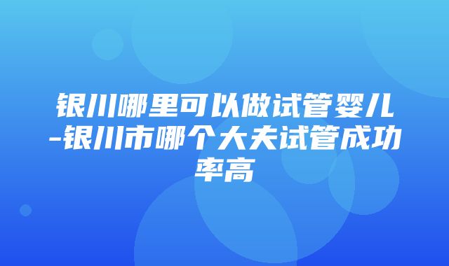 银川哪里可以做试管婴儿-银川市哪个大夫试管成功率高