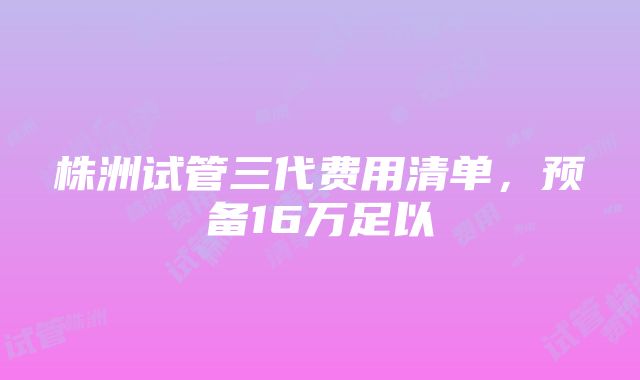 株洲试管三代费用清单，预备16万足以