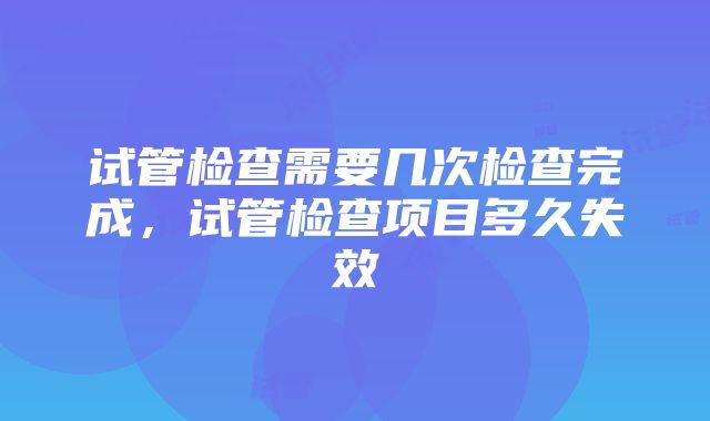 试管检查需要几次检查完成，试管检查项目多久失效