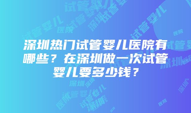 深圳热门试管婴儿医院有哪些？在深圳做一次试管婴儿要多少钱？