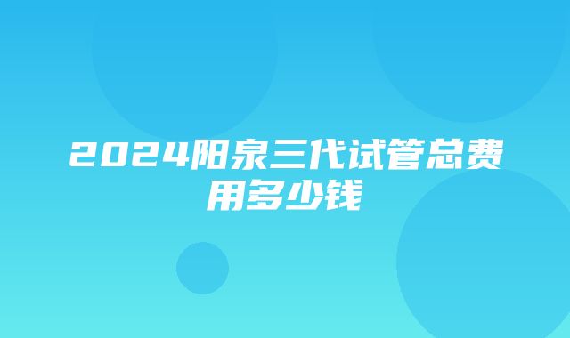 2024阳泉三代试管总费用多少钱