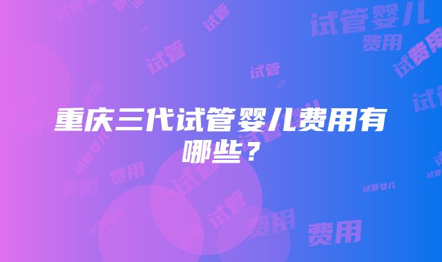 重庆三代试管婴儿费用有哪些？