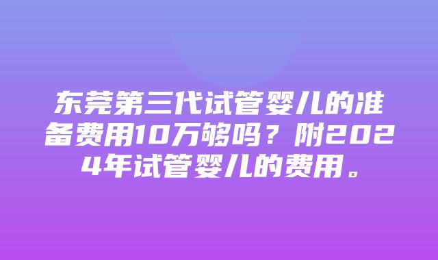 东莞第三代试管婴儿的准备费用10万够吗？附2024年试管婴儿的费用。