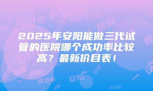 2025年安阳能做三代试管的医院哪个成功率比较高？最新价目表！