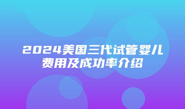 2024美国三代试管婴儿费用及成功率介绍