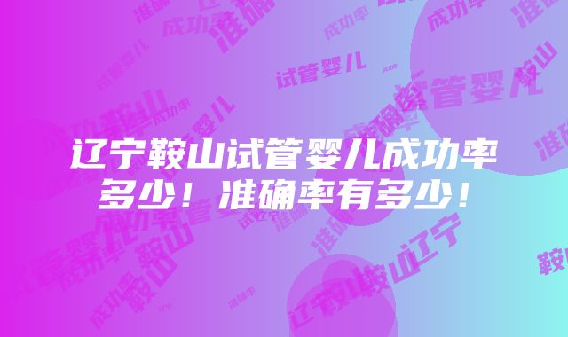 辽宁鞍山试管婴儿成功率多少！准确率有多少！