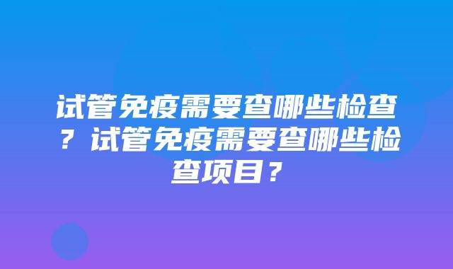 试管免疫需要查哪些检查？试管免疫需要查哪些检查项目？