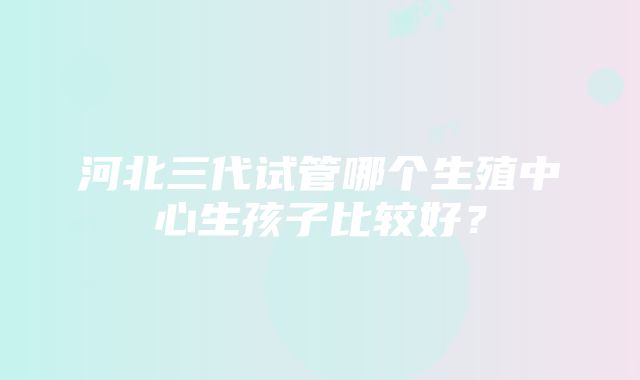 河北三代试管哪个生殖中心生孩子比较好？