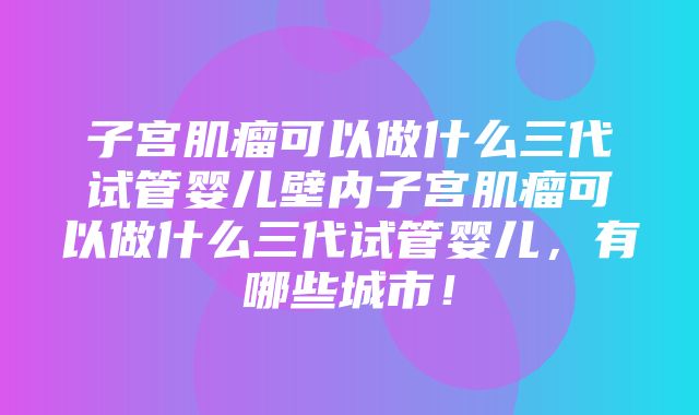 子宫肌瘤可以做什么三代试管婴儿壁内子宫肌瘤可以做什么三代试管婴儿，有哪些城市！