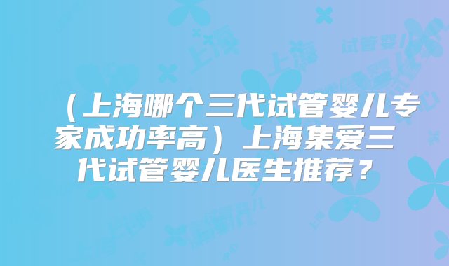 （上海哪个三代试管婴儿专家成功率高）上海集爱三代试管婴儿医生推荐？