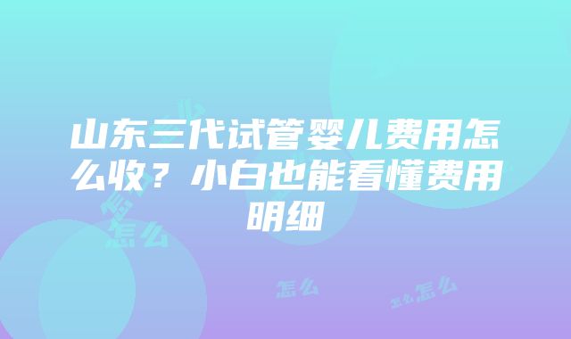 山东三代试管婴儿费用怎么收？小白也能看懂费用明细