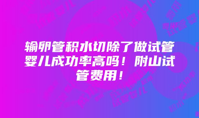 输卵管积水切除了做试管婴儿成功率高吗！附山试管费用！