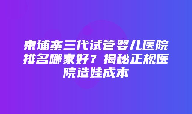 柬埔寨三代试管婴儿医院排名哪家好？揭秘正规医院造娃成本