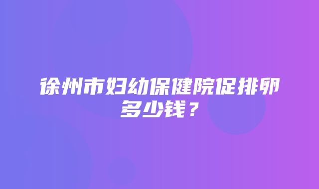 徐州市妇幼保健院促排卵多少钱？