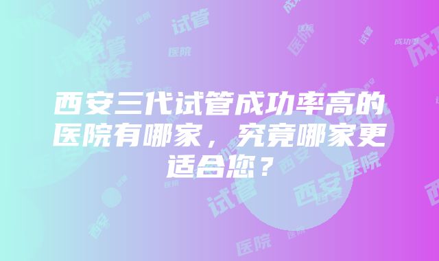 西安三代试管成功率高的医院有哪家，究竟哪家更适合您？